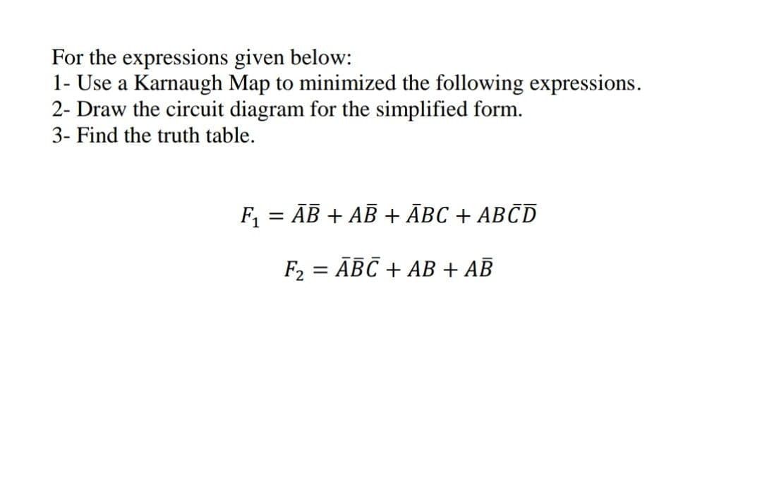 For the expressions given below:
1- Use a Karnaugh Map to minimized the following expressions.
2- Draw the circuit diagram for the simplified form.
3- Find the truth table.
F, = AB + AB + ĀBC + ABCD
%3D
F, = ĀBC + AB + AB
