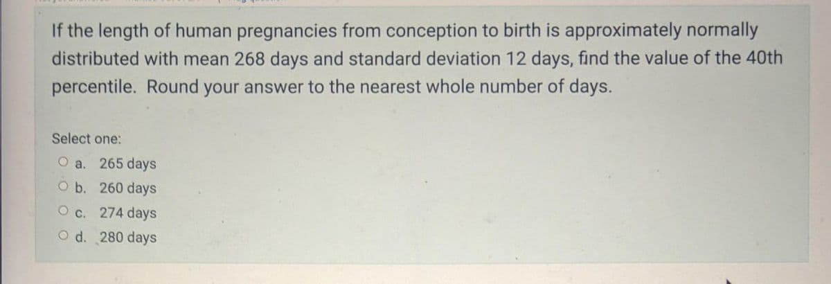 If the length of human pregnancies from conception to birth is approximately normally
distributed with mean 268 days and standard deviation 12 days, find the value of the 40th
percentile. Round your answer to the nearest whole number of days.
Select one:
O a. 265 days
O b. 260 days
O c. 274 days
O d. 280 days