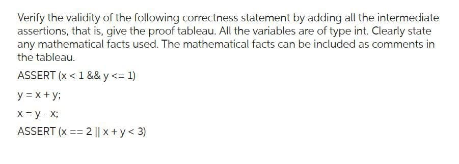 Verify the validity of the following correctness statement by adding all the intermediate
assertions, that is, give the proof tableau. All the variables are of type int. Clearly state
any mathematical facts used. The mathematical facts can be included as comments in
the tableau.
ASSERT (x < 1 && y <= 1)
y = x + y;
x = y - x;
ASSERT (x == 2 || x+y<3)