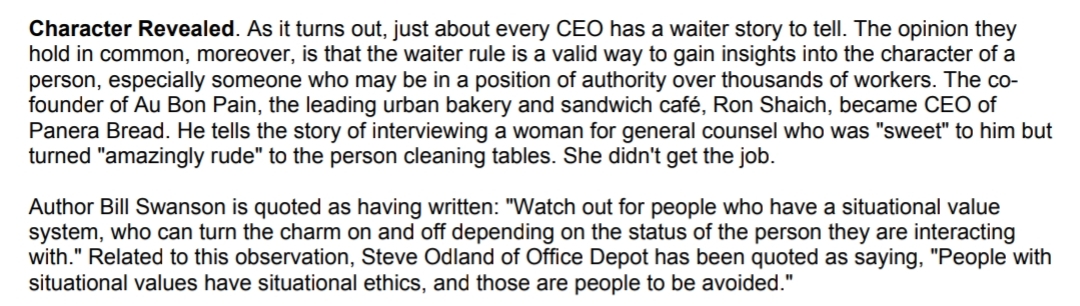 Character Revealed. As it turns out, just about every CEO has a waiter story to tell. The opinion they
hold in common, moreover, is that the waiter rule is a valid way to gain insights into the character of a
person, especially someone who may be in a position of authority over thousands of workers. The co-
founder of Au Bon Pain, the leading urban bakery and sandwich café, Ron Shaich, became CEO of
Panera Bread. He tells the story of interviewing a woman for general counsel who was "sweet" to him but
turned "amazingly rude" to the person cleaning tables. She didn't get the job.
Author Bill Swanson is quoted as having written: "Watch out for people who have a situational value
system, who can turn the charm on and off depending on the status of the person they are interacting
with." Related to this observation, Steve Odland of Office Depot has been quoted as saying, "People with
situational values have situational ethics, and those are people to be avoided."
