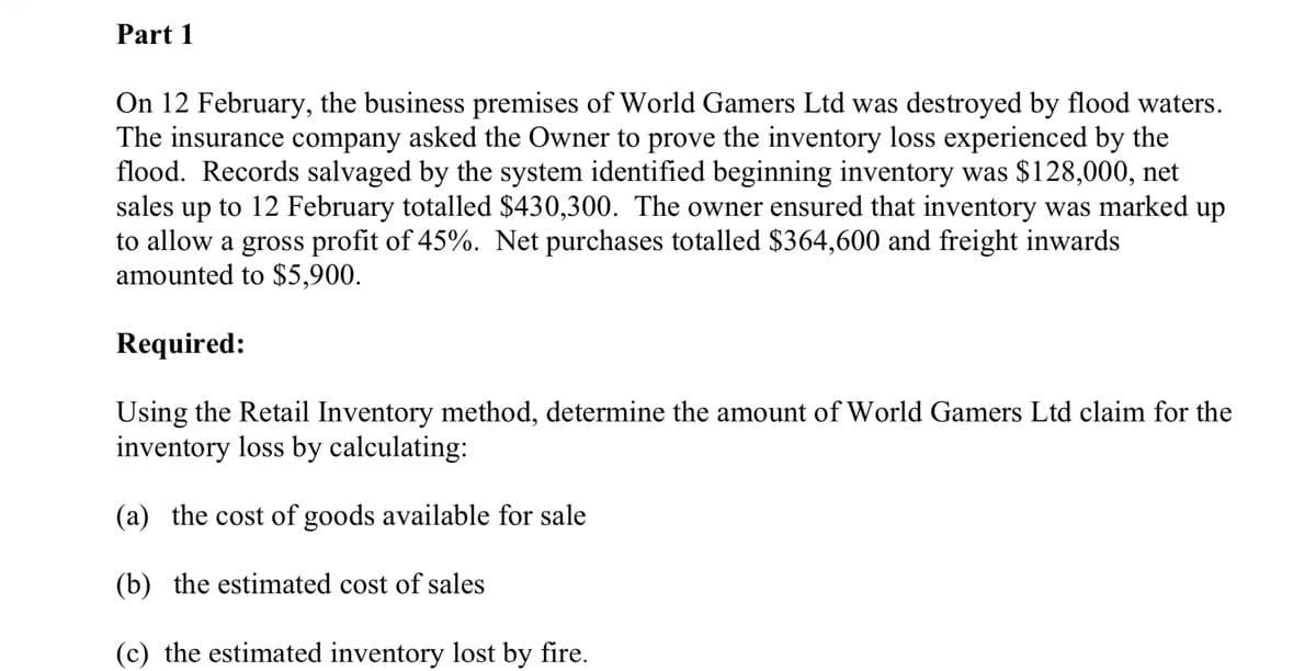 Part 1
On 12 February, the business premises of World Gamers Ltd was destroyed by flood waters.
The insurance company asked the Owner to prove the inventory loss experienced by the
flood. Records salvaged by the system identified beginning inventory was $128,000, net
sales up to 12 February totalled $430,300. The owner ensured that inventory was marked up
to allow a gross profit of 45%. Net purchases totalled $364,600 and freight inwards
amounted to $5,900.
Required:
Using the Retail Inventory method, determine the amount of World Gamers Ltd claim for the
inventory loss by calculating:
(a) the cost of goods available for sale
(b) the estimated cost of sales
(c) the estimated inventory lost by fire.