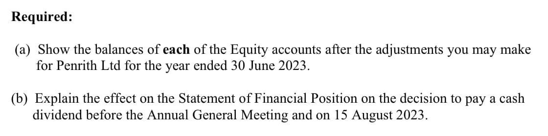Required:
(a) Show the balances of each of the Equity accounts after the adjustments you may make
for Penrith Ltd for the year ended 30 June 2023.
(b) Explain the effect on the Statement of Financial Position on the decision to pay a cash
dividend before the Annual General Meeting and on 15 August 2023.