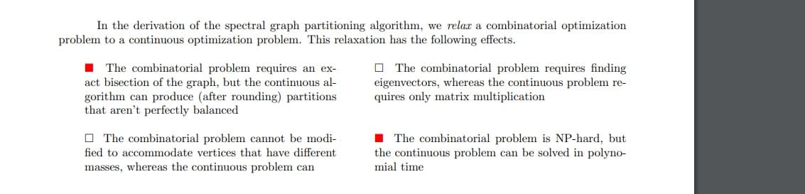 In the derivation of the spectral graph partitioning algorithm, we relax a combinatorial optimization
problem to a continuous optimization problem. This relaxation has the following effects.
The combinatorial problem requires an ex-
act bisection of the graph, but the continuous al-
gorithm can produce (after rounding) partitions
that aren't perfectly balanced
The combinatorial problem cannot be modi-
fied to accommodate vertices that have different
masses, whereas the continuous problem can
The combinatorial problem requires finding
eigenvectors, whereas the continuous problem re-
quires only matrix multiplication
The combinatorial problem is NP-hard, but
the continuous problem can be solved in polyno-
mial time