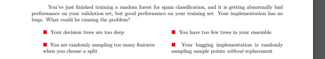 You've just finished training a random forest for spam classification, and it is getting abnormally bad
performance on your validation set, but good performance on your training set. Your implementation has no
bugs. What could be causing the problem?
Your decision trees are too deep
You are randomly sampling too many features
when you choose a split
You have too few trees in your ensemble
Your bagging implementation is randomly
sampling sample points without replacement