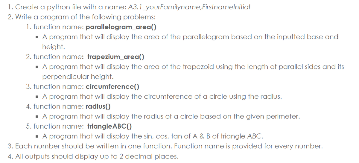 1. Create a python file with a name: A3.1_yourFamilyname,Firstnamelnitial
2. Write a program of the following problems:
1. function name: parallelogram_area()
- A program that will display the area of the parallelogram based on the inputted base and
height.
2. function name: trapezium_area()
- A program that will display the area of the trapezoid using the length of parallel sides and its
perpendicular height.
3. function name: circumference()
- A program that will display the circumference of a circle using the radius.
4. function name: radius()
- A program that will display the radius of a circle based on the given perimeter.
5. function name: triangleABC()
· A program that will display the sin, cos, tan of A & B of triangle ABC.
3. Each number should be written in one function. Function name is provided for every number.
4. All outputs should display up to 2 decimal places.
