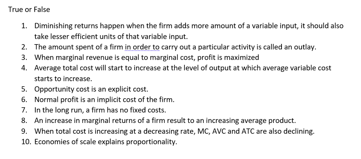True or False
1. Diminishing returns happen when the firm adds more amount of a variable input, it should also
take lesser efficient units of that variable input.
2. The amount spent of a firm in order to carry out a particular activity is called an outlay.
3. When marginal revenue is equal to marginal cost, profit is maximized
4. Average total cost will start to increase at the level of output at which average variable cost
starts to increase.
5. Opportunity cost is an explicit cost.
6. Normal profit is an implicit cost of the firm.
7. In the long run, a firm has no fixed costs.
8. An increase in marginal returns of a firm result to an increasing average product.
9. When total cost is increasing at a decreasing rate, MC, AVC and ATC are also declining.
10. Economies of scale explains proportionality.
