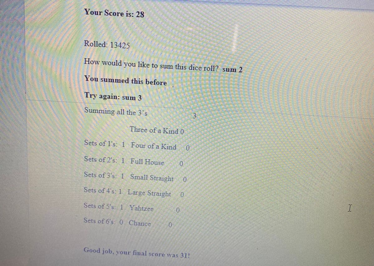 Your Score is: 28
उ
Rolled: 13425
How would you like to sum this dice roll? sum 2
You summed this before
Try again: sum 3
Summing all the 3 s
3.
Three of a Kind 0
Sets of l's: 1 Four of a Kind
Sets of 2's: 1 Full House.
0.
Sets of 3's 1 Small Straight
Sets of 4's: 1 Large Straight
Sets of 5's: 1 Yahtzee
0.
Sets of 6's 0 Chance
0.
Good job, your final score was 31!
