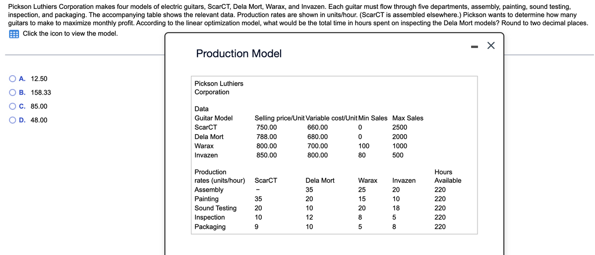 Pickson Luthiers Corporation makes four models of electric guitars, ScarCT, Dela Mort, Warax, and Invazen. Each guitar must flow through five departments, assembly, painting, sound testing,
inspection, and packaging. The accompanying table shows the relevant data. Production rates are shown in units/hour. (ScarCT is assembled elsewhere.) Pickson wants to determine how many
guitars to make to maximize monthly profit. According to the linear optimization model, what would be the total time in hours spent on inspecting the Dela Mort models? Round to two decimal places.
Click the icon to view the model.
A. 12.50
B. 158.33
C. 85.00
D. 48.00
Production Model
Pickson Luthiers
Corporation
Data
Guitar Model
ScarCT
Dela Mort
Warax
Invazen
Selling price/Unit Variable cost/Unit Min Sales Max Sales
750.00
660.00
0
2500
788.00
0
2000
680.00
700.00
800.00
1000
850.00
800.00
500
Production
rates (units/hour) ScarCT
Assembly
Painting
Sound Testing
Inspection
Packaging
35
20
10
9
Dela Mort
35
20
10
12
10
100
80
Warax
25
15
20
8
5
Invazen
2185
20
10
8
Hours
Available
220
220
220
220
220