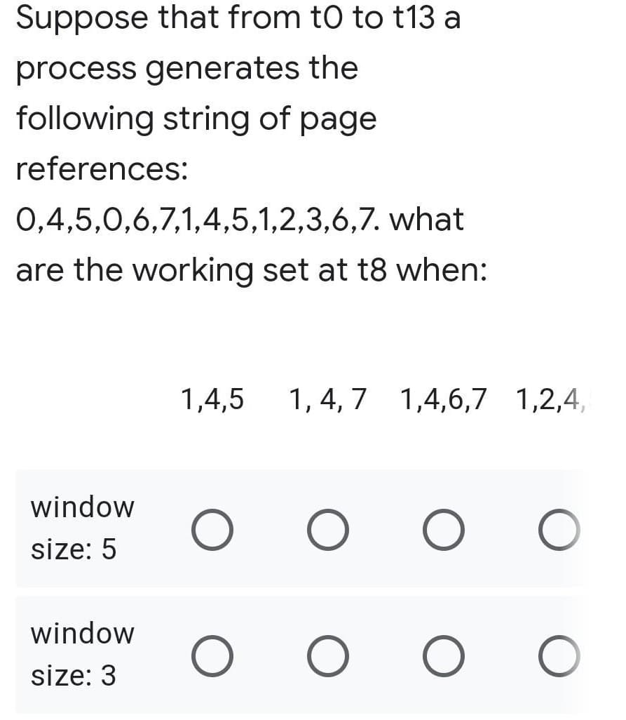 Suppose that from to to t13 a
process generates the
following string of page
references:
0,4,5,0,6,7,1,4,5,1,2,3,6,7. what
are the working set at t8 when:
window
size: 5
window
size: 3
1,4,5 1,4,7 1,4,6,7 1,2,4,
O O O O
O O O O
