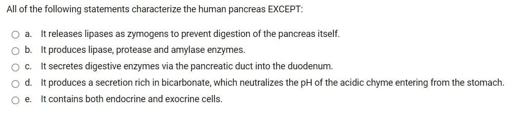 All of the following statements characterize the human pancreas EXCEPT:
It releases lipases as zymogens to prevent digestion of the pancreas itself.
O b. It produces lipase, protease and amylase enzymes.
It secretes digestive enzymes via the pancreatic duct into the duodenum.
O a.
OC.
o d. It produces a secretion rich in bicarbonate, which neutralizes the pH of the acidic chyme entering from the stomach.
Oe.
It contains both endocrine and exocrine cells.
