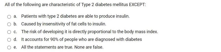 All of the following are characteristic of Type 2 diabetes mellitus EXCEPT:
a. Patients with type 2 diabetes are able to produce insulin.
O b. Caused by insensitivity of fat cells to insulin.
O c. The risk of developing it is directly proportional to the body mass index.
d. It accounts for 90% of people who are diagnosed with diabetes
e. All the statements are true. None are false.
