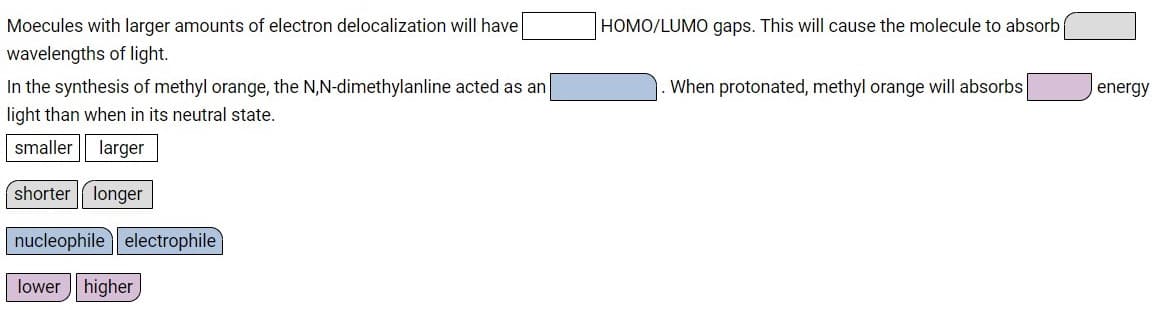 Moecules with larger amounts of electron delocalization will have
HOMO/LUMO gaps. This will cause the molecule to absorb
wavelengths of light.
In the synthesis of methyl orange, the N,N-dimethylanline acted as an
When protonated, methyl orange will absorbs
energy
light than when in its neutral state.
smaller
larger
shorter longer
nucleophile electrophile
lower higher
