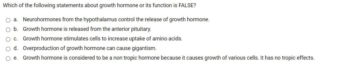 Which of the following statements about growth hormone or its function is FALSE?
O a. Neurohormones from the hypothalamus control the release of growth hormone.
O b. Growth hormone is released from the anterior pituitary.
Growth hormone stimulates cells to increase uptake of amino acids.
d. Overproduction of growth hormone can cause gigantism.
e.
Growth hormone is considered to be a non tropic hormone because it causes growth of various cells. It has no tropic effects.
