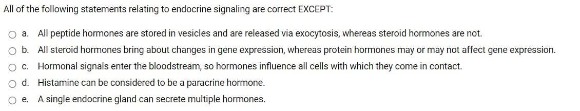 All of the following statements relating to endocrine signaling are correct EXCEPT:
O a.
All peptide hormones are stored in vesicles and are released via exocytosis, whereas steroid hormones are not.
b. All steroid hormones bring about changes in gene expression, whereas protein hormones may or may not affect gene expression.
OC.
Hormonal signals enter the bloodstream, so hormones influence all cells with which they come in contact.
O d. Histamine can be considered to be a paracrine hormone.
O e.
A single endocrine gland can secrete multiple hormones.

