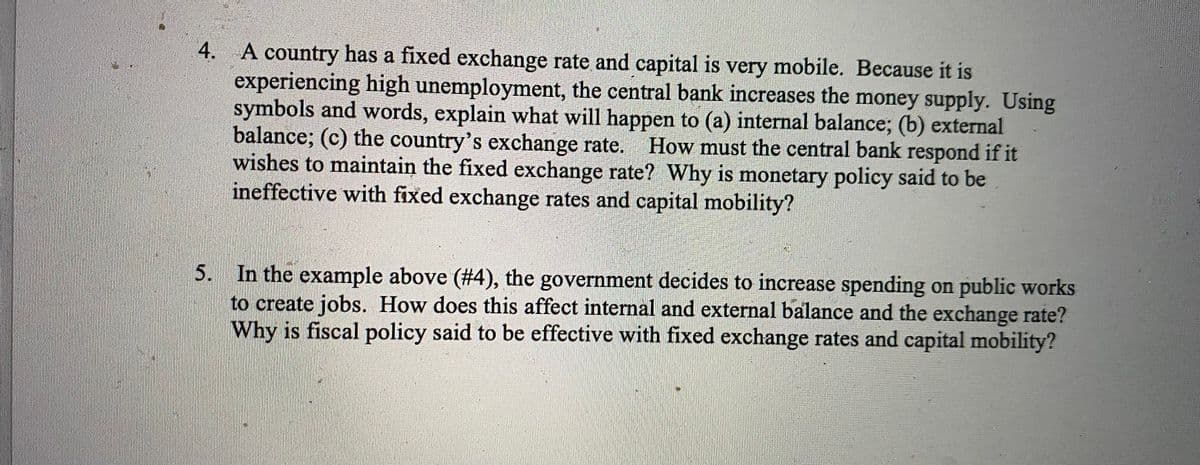 4. A country has a fixed exchange rate and capital is very mobile. Because it is
experiencing high unemployment, the central bank increases the money supply. Using
symbols and words, explain what will happen to (a) internal balance; (b) external
balance; (c) the country's exchange rate. How must the central bank respond if it
wishes to maintain the fixed exchange rate? Why is monetary policy said to be
ineffective with fixed exchange rates and capital mobility?
5. In the example above (#4), the government decides to increase spending on public works
to create jobs. How does this affect internal and external balance and the exchange rate?
Why is fiscal policy said to be effective with fixed exchange rates and capital mobility?
