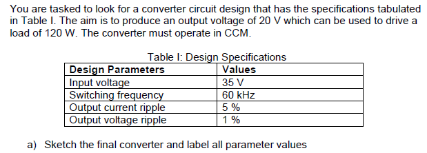 You are tasked to look for a converter circuit design that has the specifications tabulated
in Table I. The aim is to produce an output voltage of 20 V which can be used to drive a
load of 120 W. The converter must operate in CCM.
Table I: Design Specifications
Values
35 V
Design Parameters
Input voltage
Switching frequency
Output current ripple
Output voltage ripple
60 kHz
5 %
1 %
a) Sketch the final converter and label all parameter values
