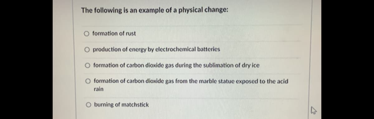 The following is an example of a physical change:
O formation of rust
O production of energy by electrochemical batteries
formation of carbon dioxide gas during the sublimation of dry ice
O formation of carbon dioxide gas from the marble statue exposed to the acid
rain
O burning of matchstick
