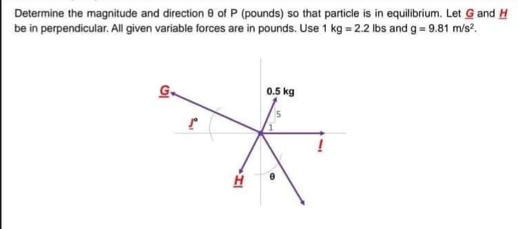 Determine the magnitude and direction 8 of P (pounds) so that particle is in equilibrium. Let G and H
be in perpendicular. All given variable forces are in pounds. Use 1 kg = 2.2 lbs and g = 9.81 m/s?.
G.
0.5 kg
.
