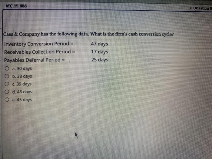 MC.15.088
« Question 9
Cass & Company has the following data. What is the firm's cash conversion eycle?
Inventory Conversion Period =
Receivables Collection Period =
47 days
17 days
Payables Deferral Period =
25 days
O a. 30 days
O b. 38 days
O c. 39 days
O d. 46 days
O e. 45 days
