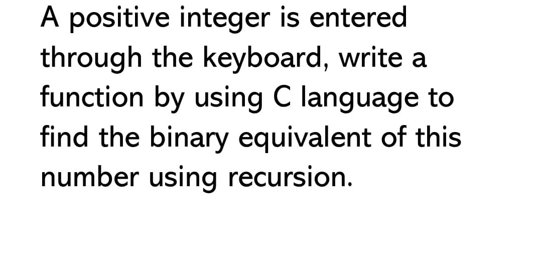 A positive integer is entered
through the keyboard, write a
function by using C language to
find the binary equivalent of this
number using recursion.
