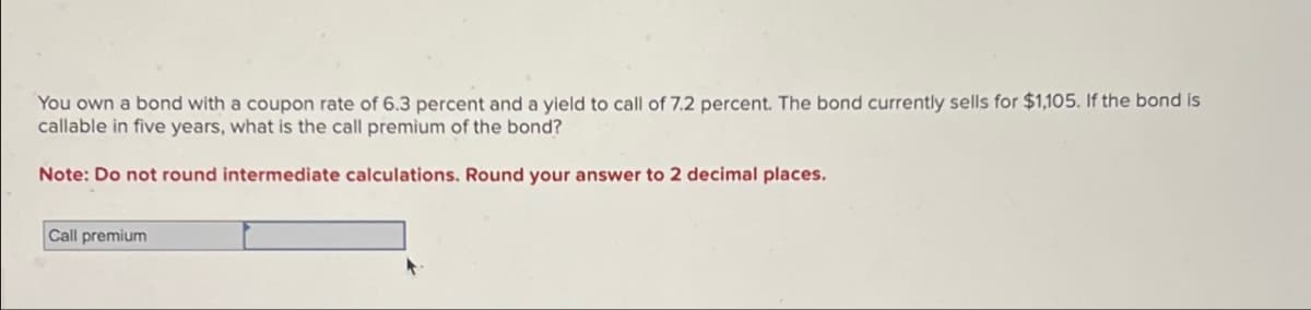 You own a bond with a coupon rate of 6.3 percent and a yield to call of 7.2 percent. The bond currently sells for $1,105. If the bond is
callable in five years, what is the call premium of the bond?
Note: Do not round intermediate calculations. Round your answer to 2 decimal places.
Call premium