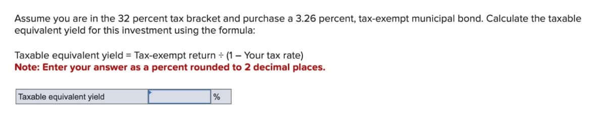 Assume you are in the 32 percent tax bracket and purchase a 3.26 percent, tax-exempt municipal bond. Calculate the taxable
equivalent yield for this investment using the formula:
Taxable equivalent yield = Tax-exempt return + (1 - Your tax rate)
÷
Note: Enter your answer as a percent rounded to 2 decimal places.
Taxable equivalent yield
%