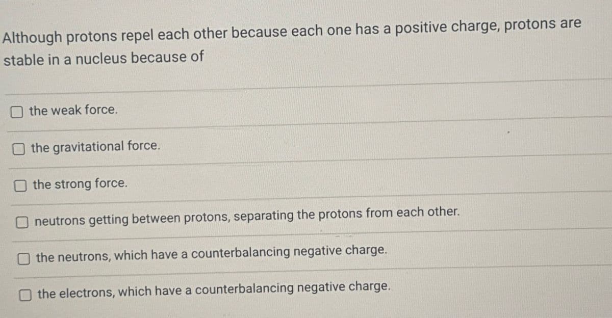 Although protons repel each other because each one has a positive charge, protons are
stable in a nucleus because of
the weak force.
the gravitational force.
the strong force.
neutrons getting between protons, separating the protons from each other.
the neutrons, which have a counterbalancing negative charge.
the electrons, which have a counterbalancing negative charge.