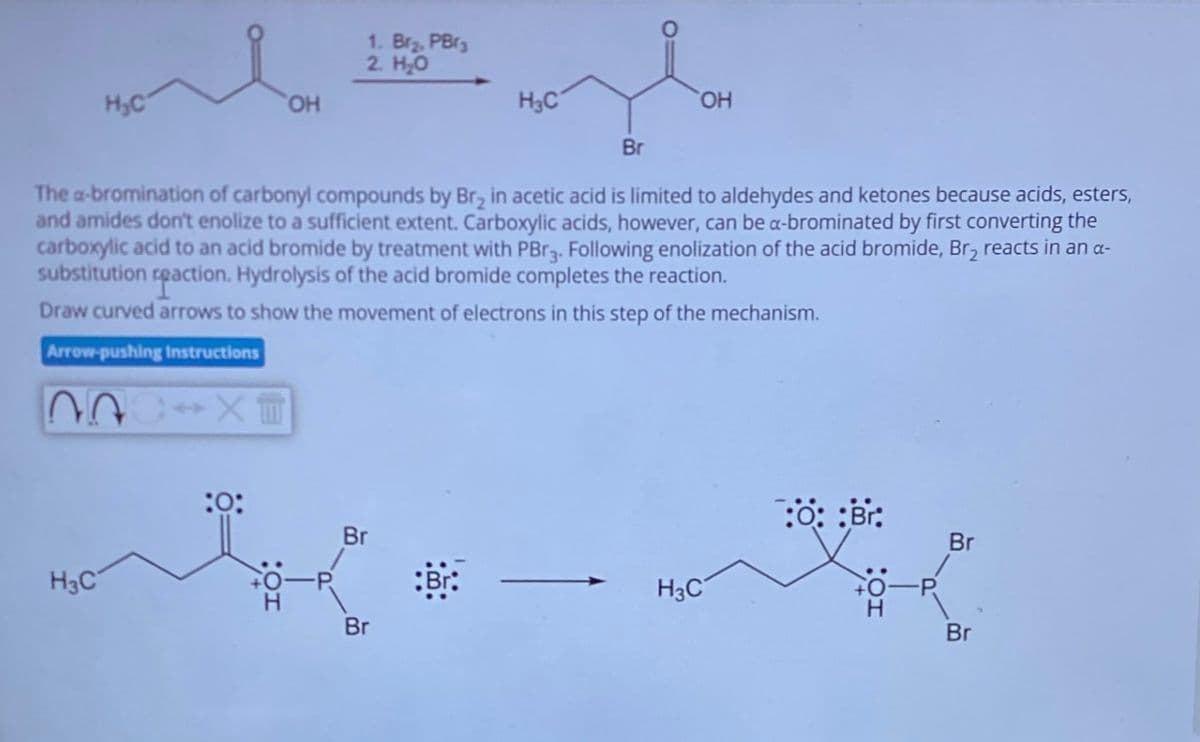 1. Br₂, PBrg
2. H₂O
H₂C
OH
H3C
OH
Br
The a-bromination of carbonyl compounds by Br₂ in acetic acid is limited to aldehydes and ketones because acids, esters,
and amides don't enolize to a sufficient extent. Carboxylic acids, however, can be a-brominated by first converting the
carboxylic acid to an acid bromide by treatment with PBr3. Following enolization of the acid bromide, Br₂ reacts in an α-
substitution reaction. Hydrolysis of the acid bromide completes the reaction.
Draw curved arrows to show the movement of electrons in this step of the mechanism.
Arrow-pushing Instructions
H3C
:0:
:0::Br:
Br
Br
H3C
CO-P
H
Br
Br