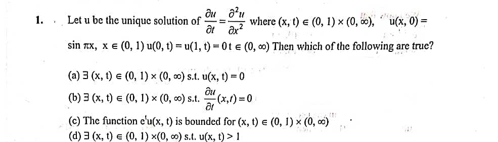1.
Let u be the unique solution of
where (x, t) e (0, 1) x (0, 0),
u(х, 0) %3D
at ax?
sin Tx, x e (0, 1) u(0, t) = u(1, t) = 0t e (0, 0) Then which of the following are true?
(а) 3 (х, () € (0, 1) x (0, о) s.t. u(х, t) %3D 0
(b) Э (х, t) € (0, 1) x (0, о) s.t.
(x,1)%3D0
(c) The function e'u(x, t) is bounded for (x, t) e (0, 1) x (0, 0)
(d) 3 (x, t) e (0, 1) x(0, 0) s.t. u(x, t) > 1
