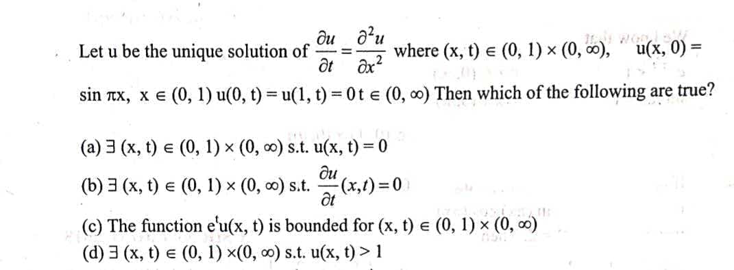 ôu a?u
Let u be the unique solution of
where (x, t) e (0, 1) x (0, 0), u(x, 0) =
sin Tx, x e (0, 1) u(0, t) = u(1, t) 0t e (0, 0) Then which of the following are true?
!!
(a) 3 (x, t) e (0, 1) x (0, 0) s.t. u(x, t) = 0
(b) 3 (x, t) e (0, 1) x (0, o) s.t.
ди
(x,()%3D0
(c) The function e'u(x, t) is bounded for (x, t) e (0, 1) × (0, 0)
(d) 3 (x, t) e (0, 1) x(0, 0) s.t. u(x, t) > 1
