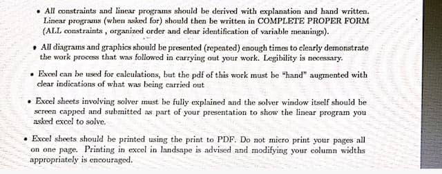 • All constraints and lincar programs should be derived with explanation and hand written.
Linear programs (when asked for) should then be written in COMPLETE PROPER FORM
(ALL constraints, organized order and clear identification of variable meanings).
• All diagrams and graphics should be presented (repeated) enough times to clearly demonstrate
the work process that was followed in carrying out your work. Legibility is necessary.
• Excel can be used for calculations, but the pdf of this work must be "hand" augmented with
clear indications of what was being carried out
Excel sheets involving solver must be fully explained and the solver window itself should be
screen capped and submitted as part of your presentation to show the linear program you
asked excel to solve.
• Excel sheets should be printed using the print to PDF. Do not micro print your pages all
on one page. Printing in excel in landsape is advised and modifying your column widths
appropriately is encouraged.
