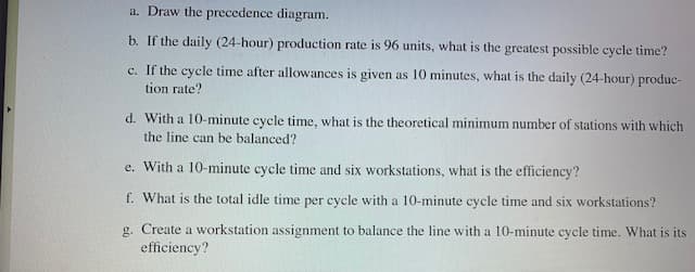 a. Draw the precedence diagram.
b. If the daily (24-hour) production rate is 96 units, what is the greatest possible cycle time?
c. If the cycle time after allowances is given as 10 minutes, what is the daily (24-hour) produc-
tion rate?
d. With a 10-minute cycle time, what is the theoretical minimum number of stations with which
the line can be balanced?
e. With a 10-minute cycle time and six workstations, what is the efficiency?
f. What is the total idle time per cycle with a 10-minute cycle time and six workstations?
g. Create a workstation assignment to balance the line with a 10-minute cycle time. What is its
efficiency?
