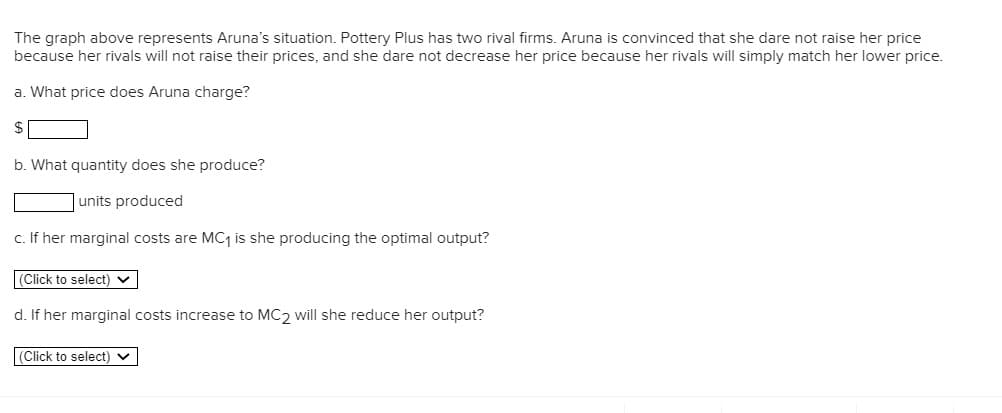 The graph above represents Aruna's situation. Pottery Plus has two rival firms. Aruna is convinced that she dare not raise her price
because her rivals will not raise their prices, and she dare not decrease her price because her rivals will simply match her lower price.
a. What price does Aruna charge?
$
b. What quantity does she produce?
units produced
c. If her marginal costs are MC1 is she producing the optimal output?
(Click to select) v
d. If her marginal costs increase to MC2 will she reduce her output?
(Click to select) v
