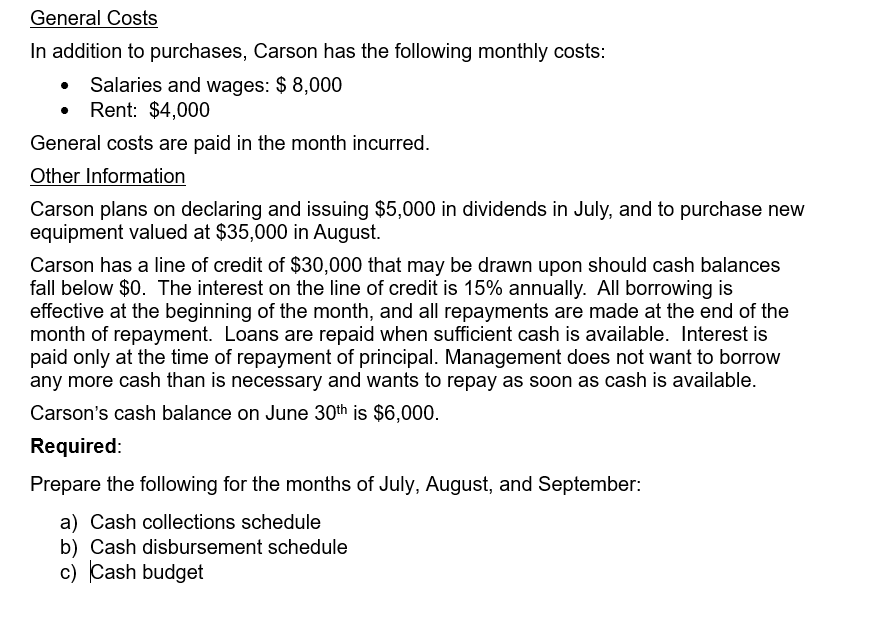 General Costs
In addition to purchases, Carson has the following monthly costs:
Salaries and wages: $ 8,000
• Rent: $4,000
General costs are paid in the month incurred.
Other Information
Carson plans on declaring and issuing $5,000 in dividends in July, and to purchase new
equipment valued at $35,000 in August.
Carson has a line of credit of $30,000 that may be drawn upon should cash balances
fall below $0. The interest on the line of credit is 15% annually. All borrowing is
effective at the beginning of the month, and all repayments are made at the end of the
month of repayment. Loans are repaid when sufficient cash is available. Interest is
paid only at the time of repayment of principal. Management does not want to borrow
any more cash than is necessary and wants to repay as soon as cash is available.
Carson's cash balance on June 30th is $6,000.
Required:
Prepare the following for the months of July, August, and September:
a) Cash collections schedule
b) Cash disbursement schedule
c) Cash budget
