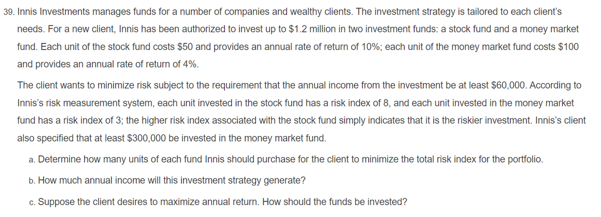 39. Innis Investments manages funds for a number of companies and wealthy clients. The investment strategy is tailored to each client's
needs. For a new client, Innis has been authorized to invest up to $1.2 million in two investment funds: a stock fund and a money market
fund. Each unit of the stock fund costs $50 and provides an annual rate of return of 10%; each unit of the money market fund costs $100
and provides an annual rate of return of 4%.
The client wants to minimize risk subject to the requirement that the annual income from the investment be at least $60,000. According to
Innis's risk measurement system, each unit invested in the stock fund has a risk index of 8, and each unit invested in the money market
fund has a risk index of 3; the higher risk index associated with the stock fund simply indicates that it is the riskier investment. Innis's client
also specified that at least $300,000 be invested in the money market fund.
a. Determine how many units of each fund Innis should purchase for the client to minimize the total risk index for the portfolio.
b. How much annual income will this investment strategy generate?
c. Suppose the client desires to maximize annual return. How should the funds be invested?
