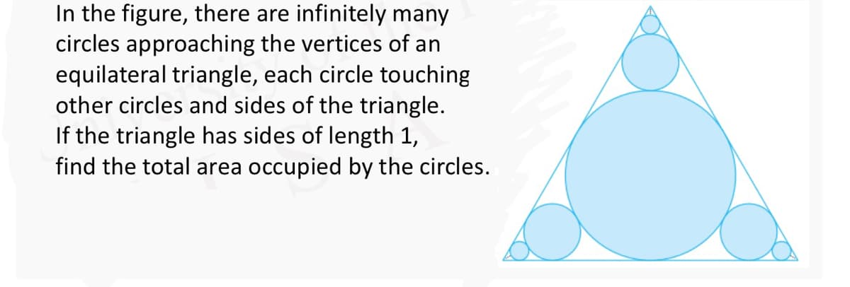 In the figure, there are infinitely many
circles approaching the vertices of an
equilateral triangle, each circle touching
other circles and sides of the triangle.
If the triangle has sides of length 1,
find the total area occupied by the circles.