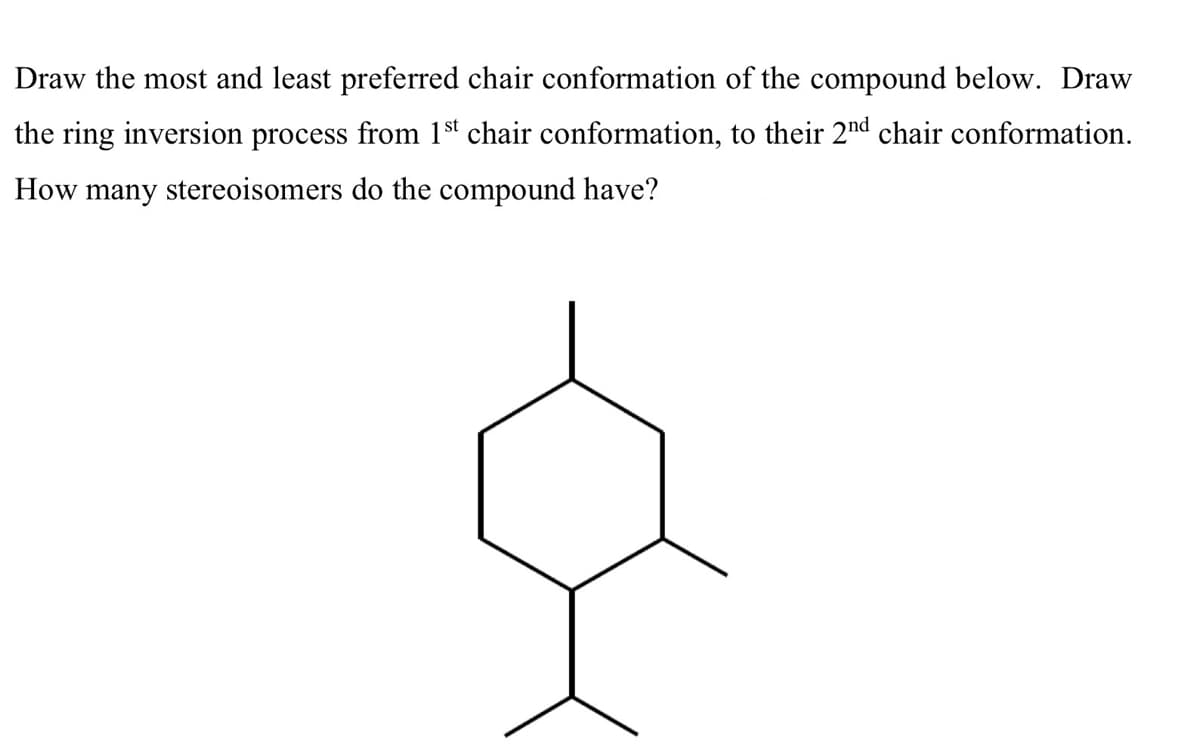 Draw the most and least preferred chair conformation of the compound below. Draw
the ring inversion process from 1st chair conformation, to their 2nd chair conformation.
How many stereoisomers do the compound have?
