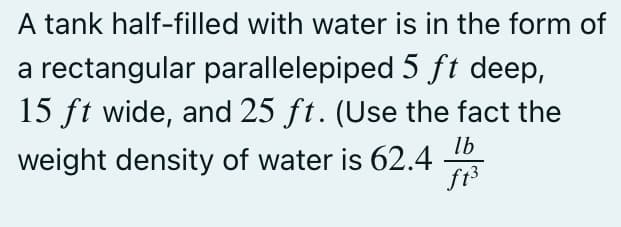 A tank half-filled with water is in the form of
a rectangular parallelepiped 5 ft deep,
15 ft wide, and 25 ft. (Use the fact the
weight density of water is 62.4
lb
ft³