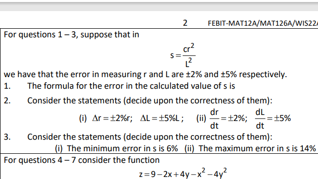 2
FEBIT-MAT12A/MAT126A/WIS22/
For questions 1- 3, suppose that in
cr?
we have that the error in measuring r and L are ±2% and ±5% respectively.
1.
The formula for the error in the calculated value of s is
2.
Consider the statements (decide upon the correctness of them):
dr
dL
±5%
dt
(i) Ar =±2%r; AL=±5%L;
(ii) =+2%;
dt
3.
Consider the statements (decide upon the correctness of them):
(i) The minimum error in s is 6% (ii) The maximum error in s is 14%
For questions 4 - 7 consider the function
z=9-2x+4y – x? – 4y?
