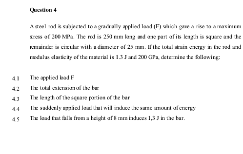 Question 4
A steel rod is subjected to a gradually applied load (F) which gave a rise to a maximum
sress of 200 MPa. The rod is 250 mm long and one part of its length is square and the
remainder is cireular with a diameter of 25 mm. If the total strain energy in the rod and
modulus elasticity of the material is 1.3 J and 200 GPa, determine the following:
4.1
The applied bad F
4.2
The total extension of the bar
4.3
The length of the square portion of the bar
The suddenly applied load that will induce the same amount of energy
The load that falls from a height of 8 mm induces 1,3 J in the bar.
4.4
4.5

