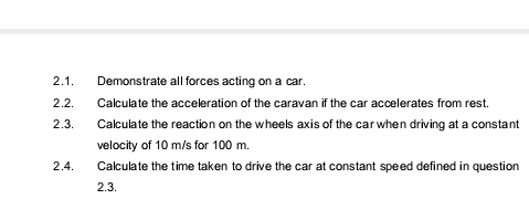 2.1.
Demonstrate all forces acting on a car.
2.2.
Calculate the acceleration of the caravan if the car accelerates from rest.
2.3.
Calculate the reaction on the wheels axis of the car when driving at a constant
velocity of 10 m/s for 100 m.
2.4.
Calculate the time taken to drive the car at constant speed defined in question
2.3.
