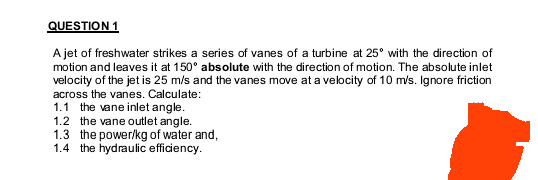 QUESTION 1
A jet of freshwater strikes a series of vanes of a turbine at 25° with the direction of
motion and leaves it at 150° absolute with the direction of motion. The absolute inlet
velocity of the jet is 25 m/s and the vanes move at a velocity of 10 m/s. Ignore friction
across the vanes. Calculate:
1.1 the vane inlet angle.
1.2 the vane outlet angle.
1.3 the power/kg of water and,
1.4 the hydraulic efficiency.
