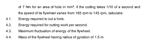 of 7 Nm for an area of hole in mm?. If the cutting takes 1/10 of a second and
the speed of its flywheel varies from 165 rpm to 145 rpm, calculate:
4.1.
Energy required to cut a hole.
4.2.
Energy required for cutting work per second.
4.3.
Maximum fluctuation of energy of the flywheel.
4.4.
Mass of the flywheel having radius of gyration of 1.5 m.
