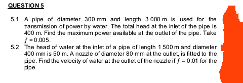 QUESTION 5
5.1 A pipe of diameter 300 mm and length 3 000 m is used for the
transmission of power by water. The total head at the inlet of the pipe is
400 m. Find the maximum power available at the outlet of the pipe. Take
f =0.005.
5.2 The head of water at the inlet of a pipe of length 1500 m and diameter
400 mm is 50 m. A nozzle of diameter 80 mm at the outlet, is fitted to the
pipe. Find the velocity of water at the outlet of the nozzle if f = 0.01 for the
pipe.
