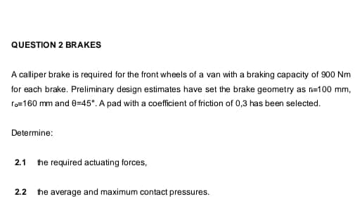 QUESTION 2 BRAKES
A calliper brake is required for the front wheels of a van with a braking capacity of 900 Nm
for each brake. Preliminary design estimates have set the brake geometry as n=100 mm,
fo=160 mm and 8-45". A pad with a coefficient of friction of 0,3 has been selected.
Determine:
2.1
the required actuating forces,
2.2
the average and maximum contact pressures.
