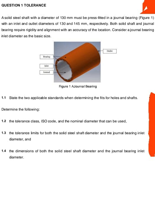 QUESTION 1 TOLERANCE
A solid steel shaft with a diameter of 130 mm must be press-fittd in a journal bearing (Figure 1)
with an inlet and outet diameters of 130 and 145 mm, respectively. Both solid shaft and journal
bearing require rigidity and alignment with an accuracy of the location. Consider a journal bearing
hlet diameter as the basic size.
Outlet
Bearing
Inlet
Joumal
Figure 1 AJournal Bearing
1.1 State the two applicable standards when determining the fits for holes and shafts.
Determine the following:
1.2 the tolerance class, ISO code, and the nominal diameter that can be used,
1.3 the tolerance limits for both the solid steel shaft diameter and the journal bearing inlet
diameter, and
1.4 the dimensions of both the solid steel shaft diameter and the journal bearing inlet
diameter.
