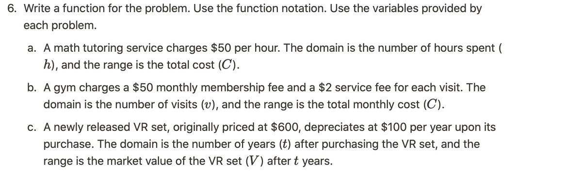 6. Write a function for the problem. Use the function notation. Use the variables provided by
each problem.
a. A math tutoring service charges $50 per hour. The domain is the number of hours spent (
h), and the range is the total cost (C).
b. A gym charges a $50 monthly membership fee and a $2 service fee for each visit. The
domain is the number of visits (v), and the range is the total monthly cost (C).
c. A newly released VR set, originally priced at $600, depreciates at $100 per year upon its
purchase. The domain is the number of years (t) after purchasing the VR set, and the
range is the market value of the VR set (V) after t years.