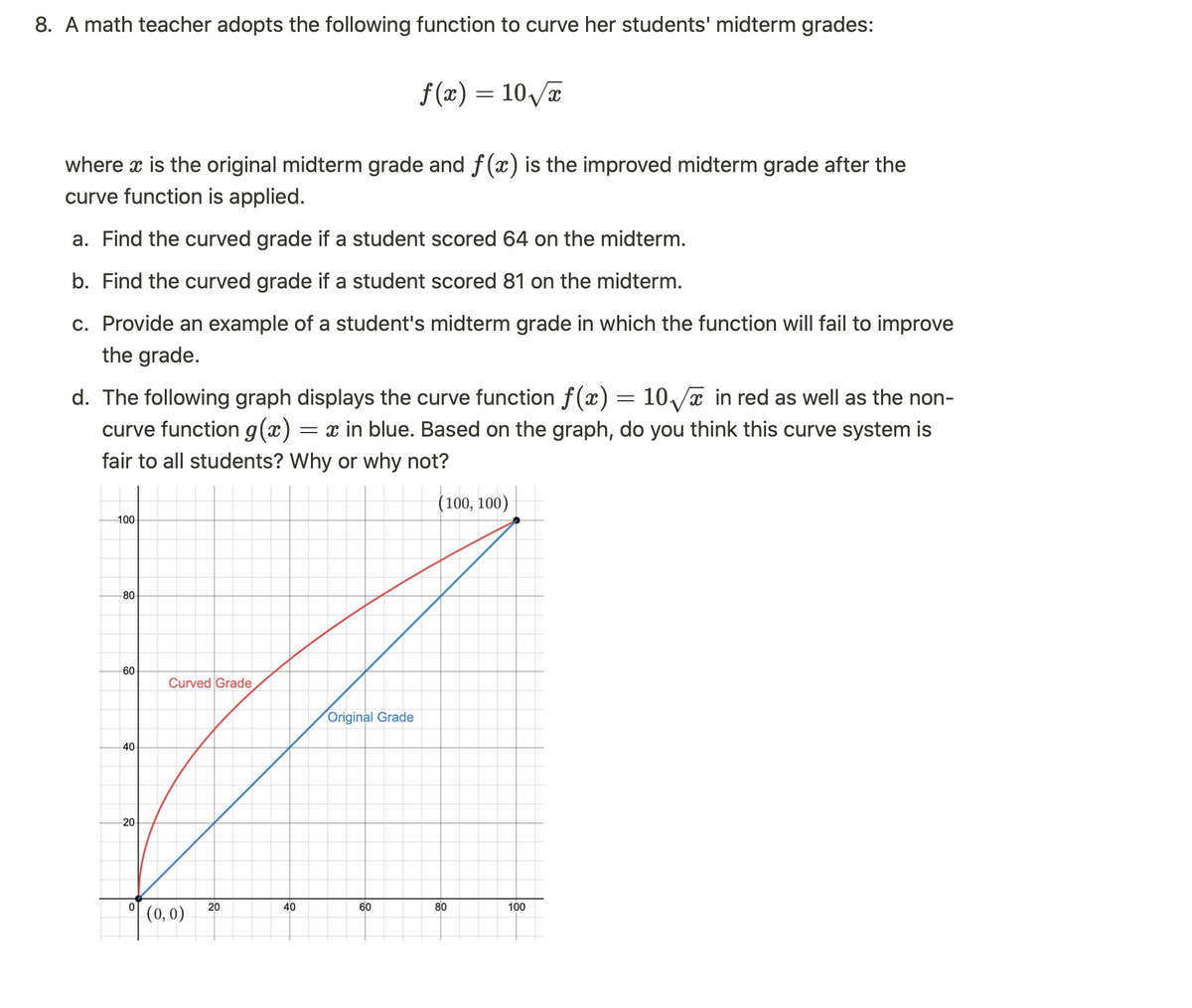 8. A math teacher adopts the following function to curve her students' midterm grades:
where x is the original midterm grade and f(x) is the improved midterm grade after the
curve function is applied.
a. Find the curved grade if a student scored 64 on the midterm.
b. Find the curved grade if a student scored 81 on the midterm.
c. Provide an example of a student's midterm grade in which the function will fail to improve
the grade.
d. The following graph displays the curve function f(x) = 10√√x in red as well as the non-
curve function g(x) = x in blue. Based on the graph, do you think this curve system is
fair to all students? Why or why not?
(100, 100)
100
60
Curved Grade
f
Original Grade
80
40
20
0
(0,0)
f(x) = 10√x
20
40
60
80
100