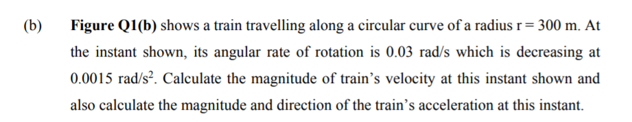 (b)
Figure Q1(b) shows a train travelling along a circular curve of a radius r= 300 m. At
the instant shown, its angular rate of rotation is 0.03 rad/s which is decreasing at
0.0015 rad/s². Calculate the magnitude of train’s velocity at this instant shown and
also calculate the magnitude and direction of the train's acceleration at this instant.
