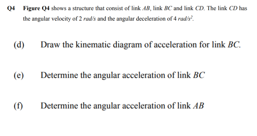 Q4
Figure Q4 shows a structure that consist of link AB, link BC and link CD. The link CD has
the angular velocity of 2 rad/s and the angular deceleration of 4 rad/s².
(d)
Draw the kinematic diagram of acceleration for link BC.
(e)
Determine the angular acceleration of link BC
(f)
Determine the angular acceleration of link AB
